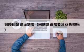 慈利铜陵网站建设需要（网站建设需要营业执照吗）